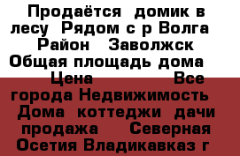 Продаётся  домик в лесу. Рядом с р.Волга.  › Район ­ Заволжск › Общая площадь дома ­ 69 › Цена ­ 200 000 - Все города Недвижимость » Дома, коттеджи, дачи продажа   . Северная Осетия,Владикавказ г.